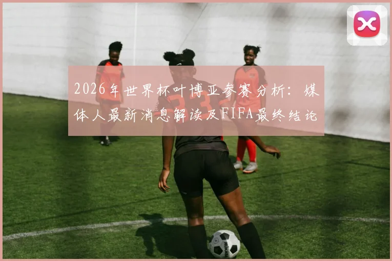 2026年世界杯叶博亚参赛分析：媒体人最新消息解读及FIFA最终结论待出，禁赛风波最新进展一览