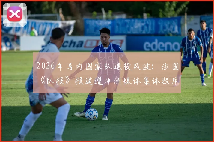 2026年马内国家队退役风波：法国《队报》报道遭非洲媒体集体驳斥，真相究竟如何？