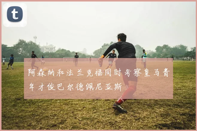 阿森纳和法兰克福同时考察皇马青年才俊巴尔德佩尼亚斯