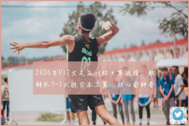 2026年U17女足亚洲杯决赛战报：朝鲜队5-1大胜日本卫冕，核心俞钟香独中四元上演大四喜