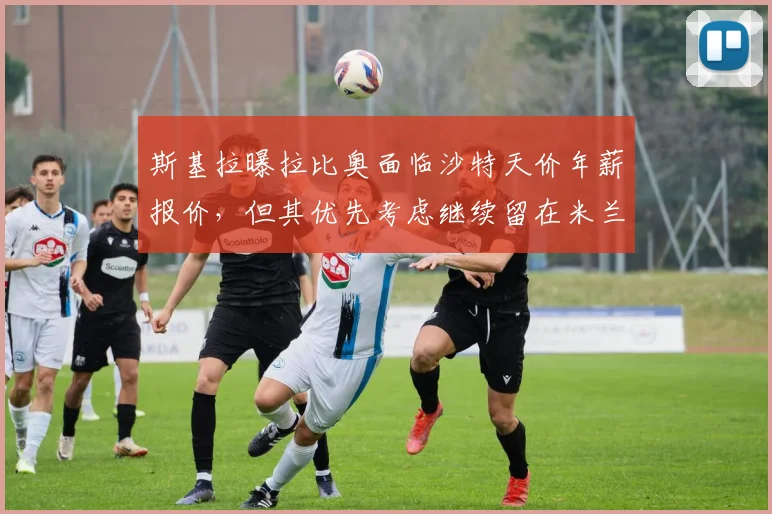 斯基拉曝拉比奥面临沙特天价年薪报价，但其优先考虑继续留在米兰原因解析