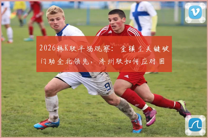 2026韩K联半场观察：金镇圭关键破门助全北领先，济州联如何应对困局？