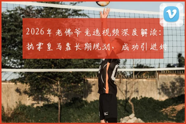 2026年老佛爷竞选视频深度解读:执掌皇马靠长期规划,成功引进姆巴佩早有布局