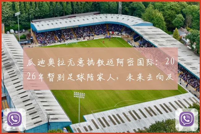 瓜迪奥拉无意执教迈阿密国际：2026年暂别足球陪家人，未来去向及迈阿密选帅替代方案解析
