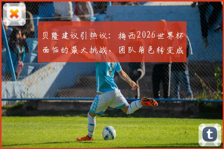 贝隆建议引热议：梅西2026世界杯面临的最大挑战，团队角色转变成关键