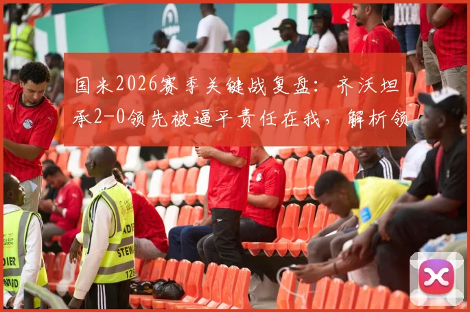 国米2026赛季关键战复盘：齐沃坦承2-0领先被逼平责任在我，解析领先局面如何稳固