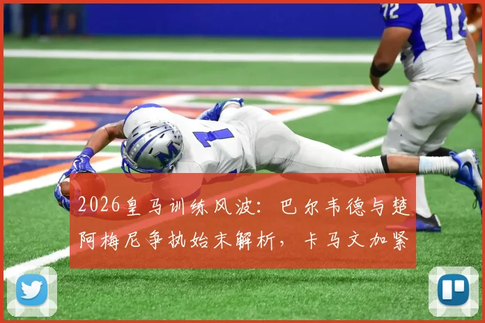 2026皇马训练风波：巴尔韦德与楚阿梅尼争执始末解析，卡马文加紧急介入详情