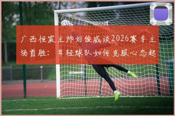 广西恒宸主帅刘俊威谈2026赛季主场首胜：年轻球队如何克服心态起伏，稳固胜果实战指南