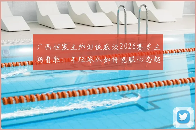广西恒宸主帅刘俊威谈2026赛季主场首胜：年轻球队如何克服心态起伏，稳固胜果实战指南