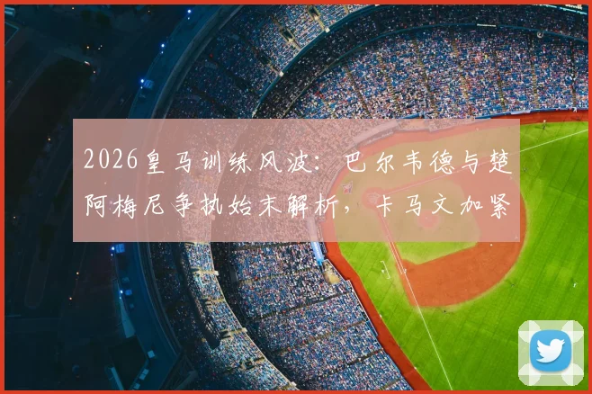 2026皇马训练风波:巴尔韦德与楚阿梅尼争执始末解析,卡马文加紧急介入详情