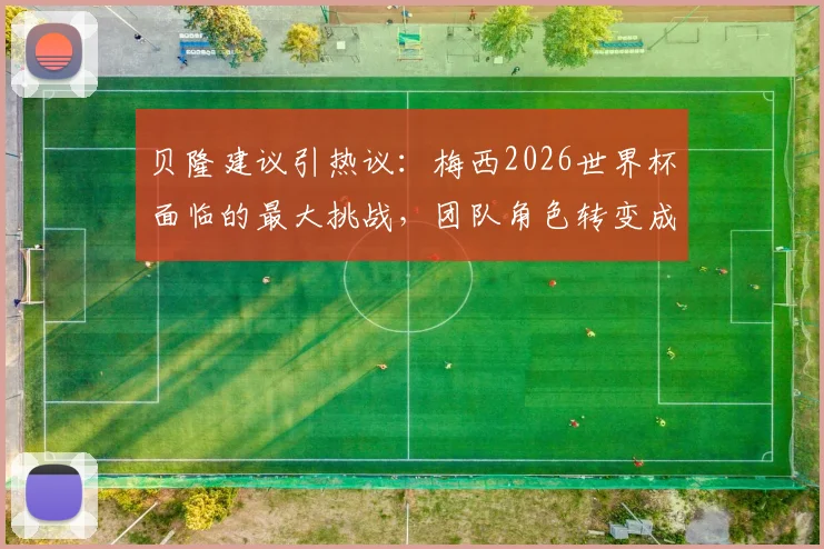 贝隆建议引热议：梅西2026世界杯面临的最大挑战，团队角色转变成关键
