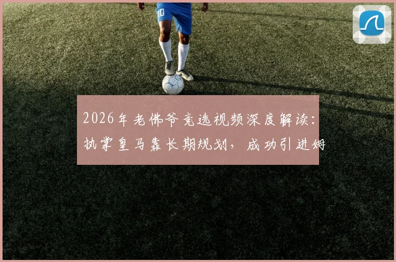 2026年老佛爷竞选视频深度解读：执掌皇马靠长期规划，成功引进姆巴佩早有布局