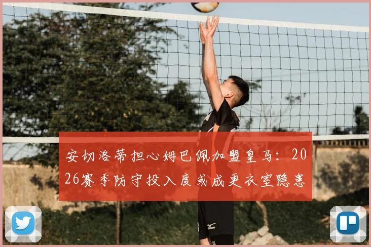 安切洛蒂担心姆巴佩加盟皇马:2026赛季防守投入度或成更衣室隐患,战术平衡如何维持?