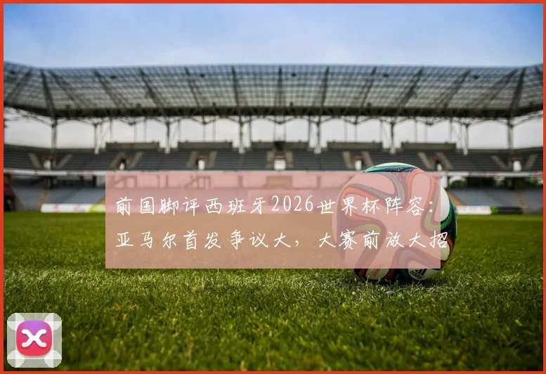 前国脚评西班牙2026世界杯阵容:亚马尔首发争议大,大赛前放大招是否过于冒险?