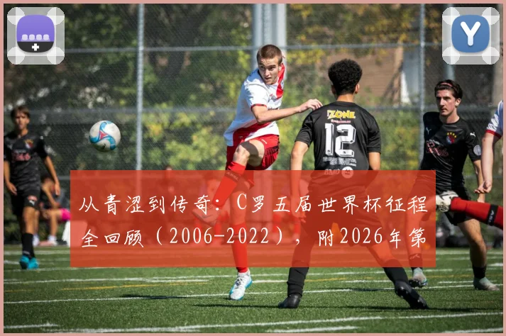 从青涩到传奇：C罗五届世界杯征程全回顾（2006-2022），附2026年第六次出战前景分析与高清图集