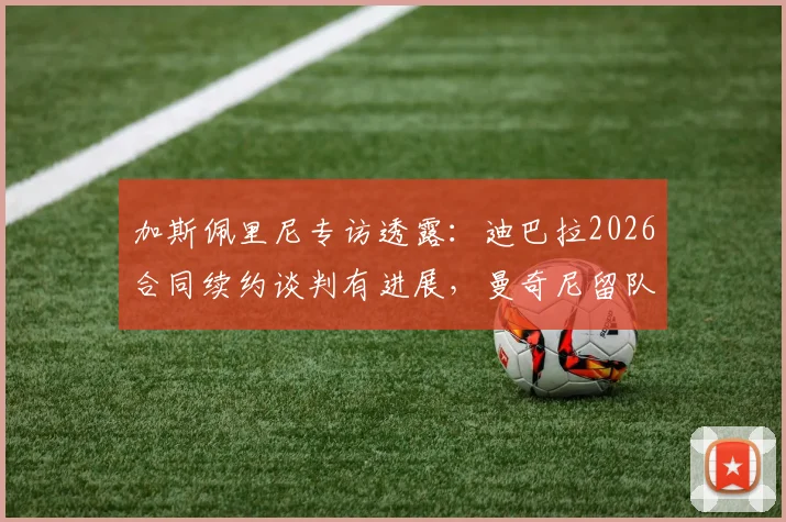 加斯佩里尼专访透露：迪巴拉2026合同续约谈判有进展，曼奇尼留队计划明确，解析罗马未来阵容关键点