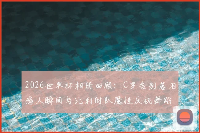 2026世界杯相册回顾:C罗告别落泪感人瞬间与比利时队魔性庆祝舞蹈高清图集