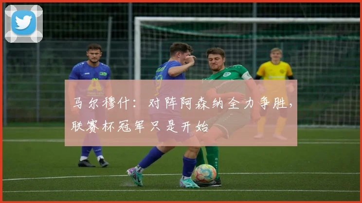 马尔穆什：对阵阿森纳全力争胜，联赛杯冠军只是开始