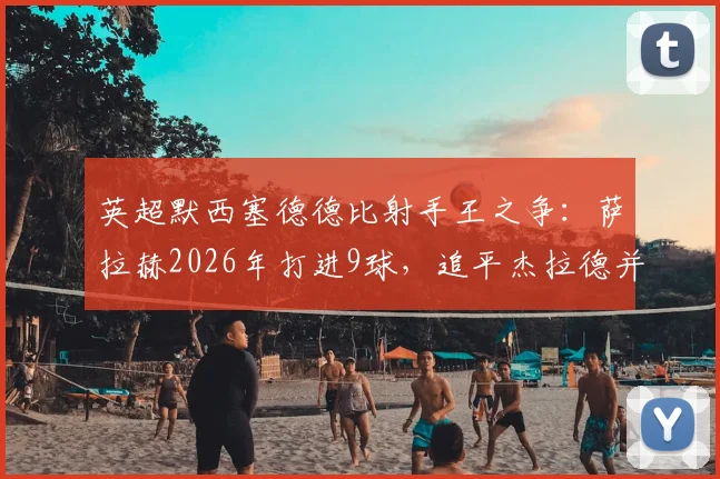 英超默西塞德德比射手王之争：萨拉赫2026年打进9球，追平杰拉德并列历史第一