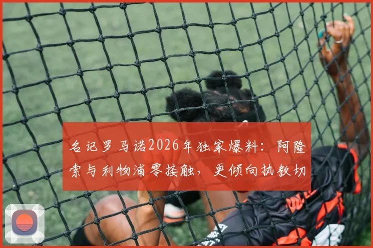 名记罗马诺2026年独家爆料：阿隆索与利物浦零接触，更倾向执教切尔西，双方意愿解析