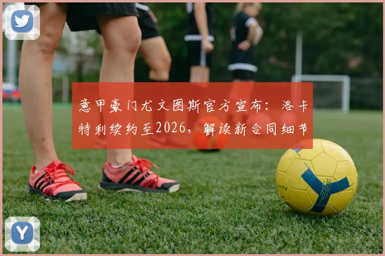 意甲豪门尤文图斯官方宣布：洛卡特利续约至2026，解读新合同细节与球队中场未来规划
