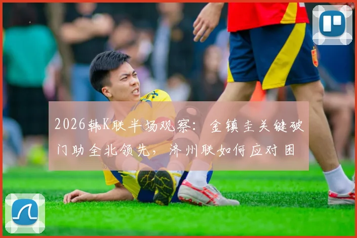 2026韩K联半场观察：金镇圭关键破门助全北领先，济州联如何应对困局？
