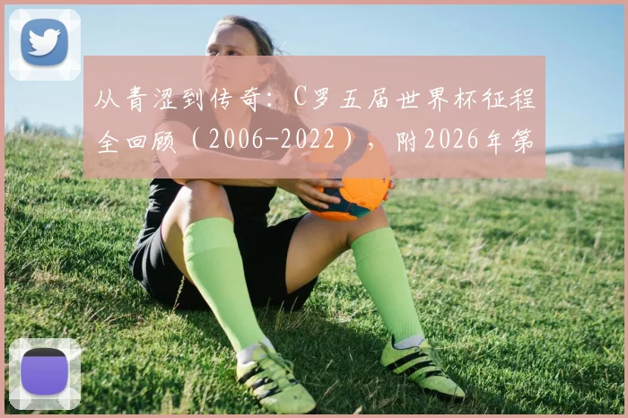从青涩到传奇：C罗五届世界杯征程全回顾（2006-2022），附2026年第六次出战前景分析与高清图集
