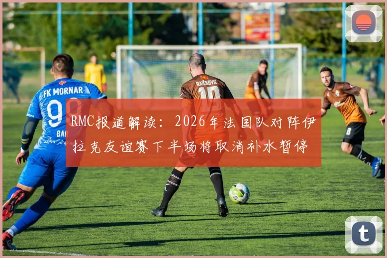 RMC报道解读:2026年法国队对阵伊拉克友谊赛下半场将取消补水暂停,赛事调整背后的缘由