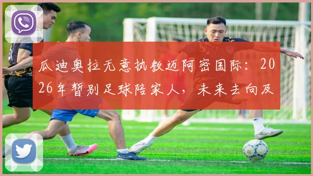 瓜迪奥拉无意执教迈阿密国际:2026年暂别足球陪家人,未来去向及迈阿密选帅替代方案解析